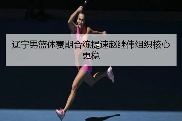 辽宁男篮休赛期合练提速赵继伟组织核心更稳