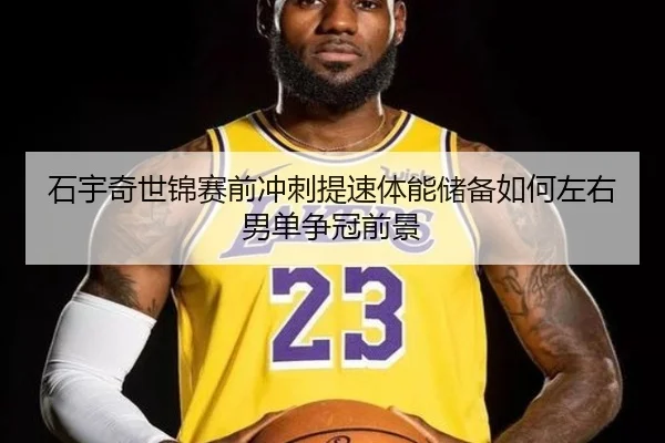 石宇奇世锦赛前冲刺提速体能储备如何左右男单争冠前景