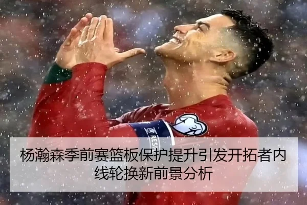 杨瀚森季前赛篮板保护提升引发开拓者内线轮换新前景分析